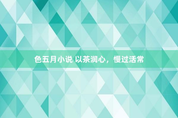色五月小说 以茶润心，慢过活常