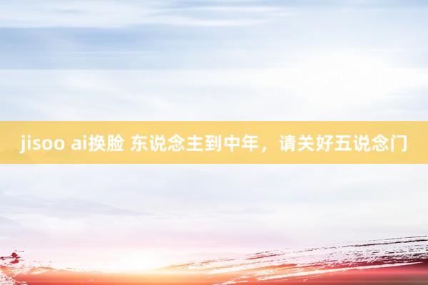 jisoo ai换脸 东说念主到中年，请关好五说念门