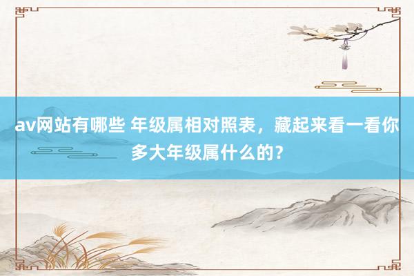 av网站有哪些 年级属相对照表，藏起来看一看你多大年级属什么的？