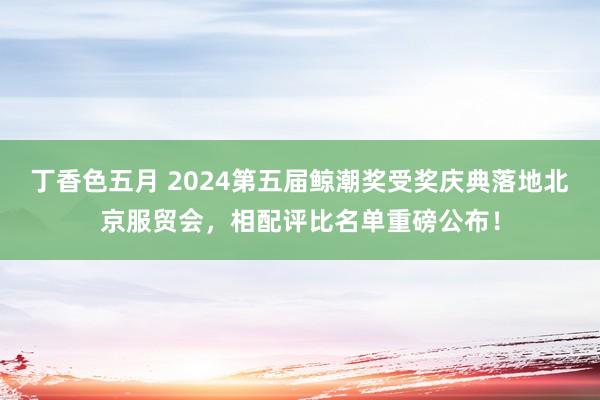 丁香色五月 2024第五届鲸潮奖受奖庆典落地北京服贸会，相配评比名单重磅公布！