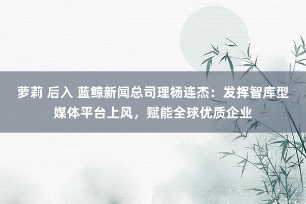 萝莉 后入 蓝鲸新闻总司理杨连杰：发挥智库型媒体平台上风，赋能全球优质企业