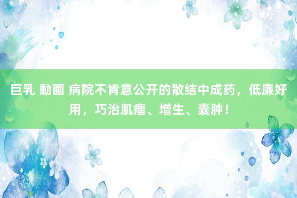 巨乳 動画 病院不肯意公开的散结中成药，低廉好用，巧治肌瘤、增生、囊肿！