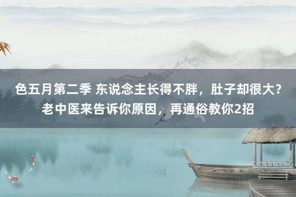 色五月第二季 东说念主长得不胖，肚子却很大？老中医来告诉你原因，再通俗教你2招