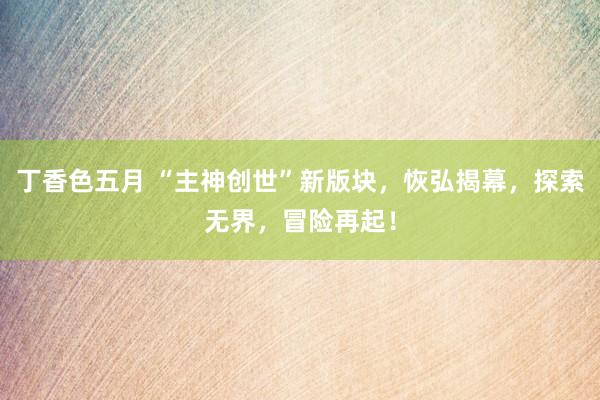 丁香色五月 “主神创世”新版块，恢弘揭幕，探索无界，冒险再起！
