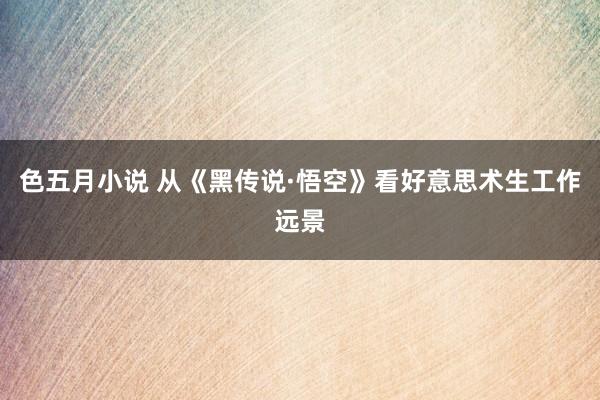 色五月小说 从《黑传说·悟空》看好意思术生工作远景