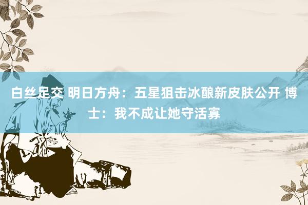 白丝足交 明日方舟：五星狙击冰酿新皮肤公开 博士：我不成让她守活寡
