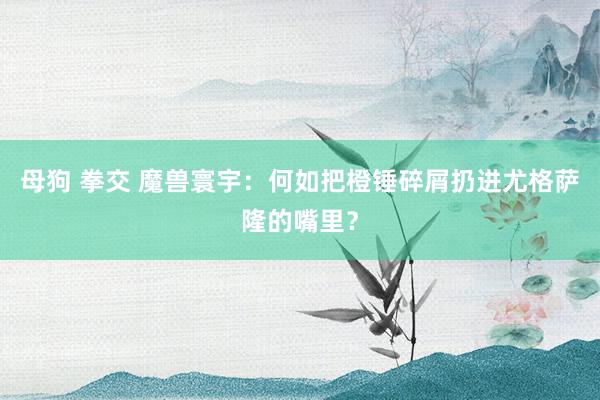 母狗 拳交 魔兽寰宇：何如把橙锤碎屑扔进尤格萨隆的嘴里？