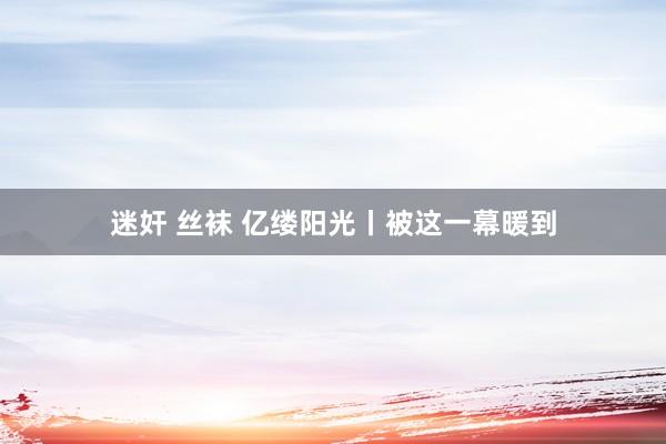 迷奸 丝袜 亿缕阳光丨被这一幕暖到