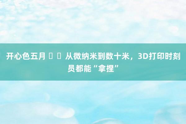 开心色五月 ‍‍从微纳米到数十米，3D打印时刻员都能“拿捏”