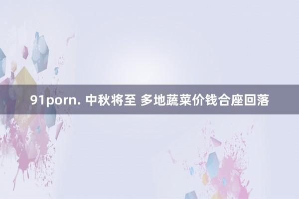 91porn. 中秋将至 多地蔬菜价钱合座回落