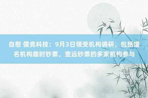 自慰 儒竞科技：9月3日领受机构调研，包括盛名机构趣时钞票，宽远钞票的多家机构参与