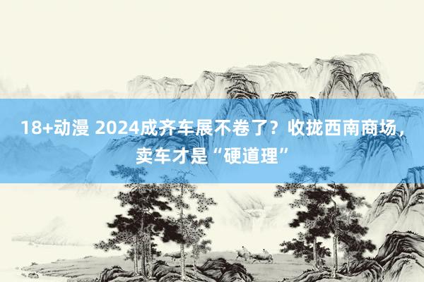 18+动漫 2024成齐车展不卷了？收拢西南商场，卖车才是“硬道理”