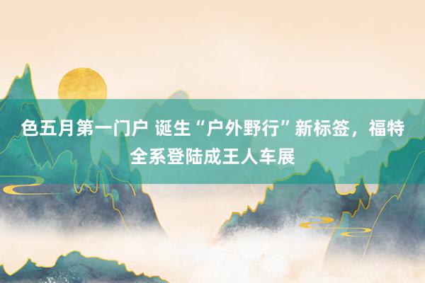 色五月第一门户 诞生“户外野行”新标签，福特全系登陆成王人车展