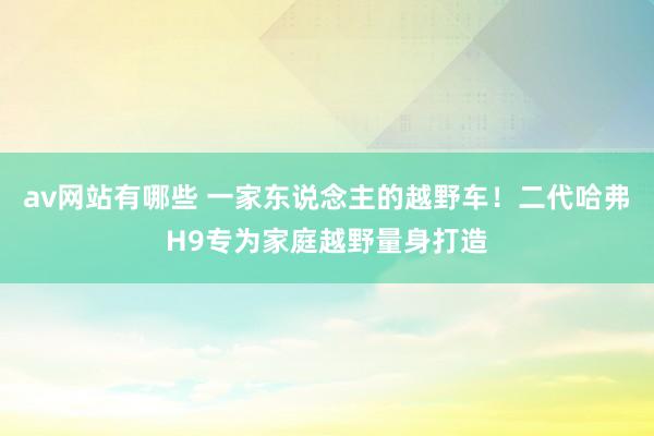 av网站有哪些 一家东说念主的越野车！二代哈弗H9专为家庭越野量身打造