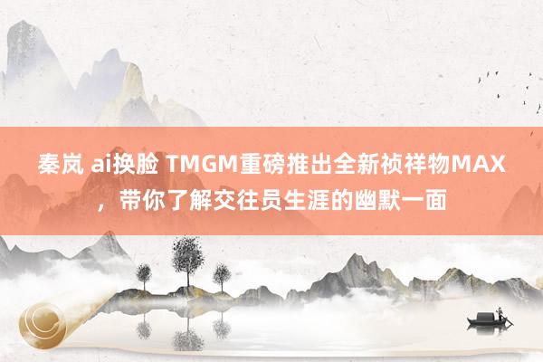 秦岚 ai换脸 TMGM重磅推出全新祯祥物MAX，带你了解交往员生涯的幽默一面