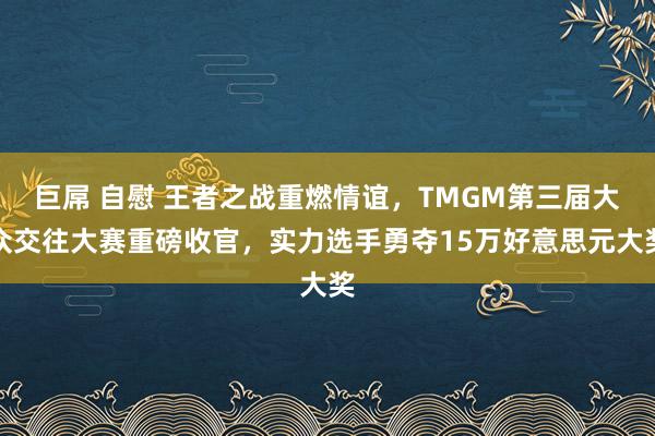 巨屌 自慰 王者之战重燃情谊，TMGM第三届大众交往大赛重磅收官，实力选手勇夺15万好意思元大奖