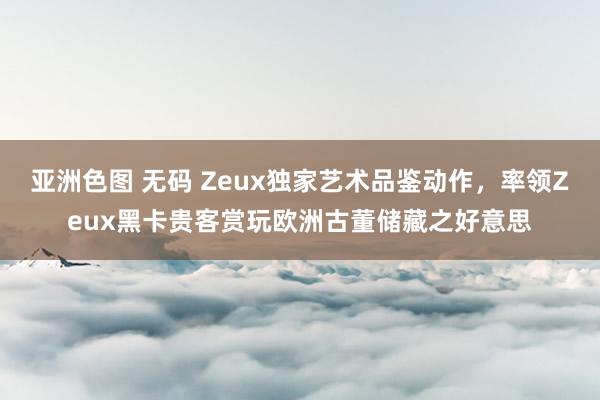亚洲色图 无码 Zeux独家艺术品鉴动作，率领Zeux黑卡贵客赏玩欧洲古董储藏之好意思