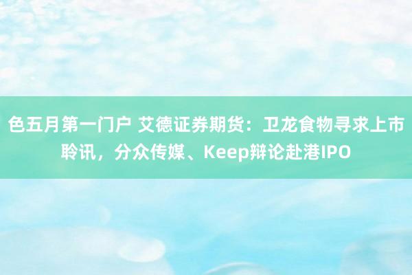 色五月第一门户 艾德证券期货：卫龙食物寻求上市聆讯，分众传媒、Keep辩论赴港IPO