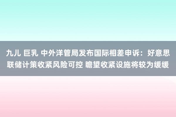 九儿 巨乳 中外洋管局发布国际相差申诉：好意思联储计策收紧风险可控 瞻望收紧设施将较为缓缓