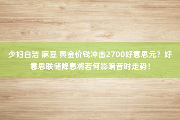 少妇白洁 麻豆 黄金价钱冲击2700好意思元？好意思联储降息将若何影响昔时走势！
