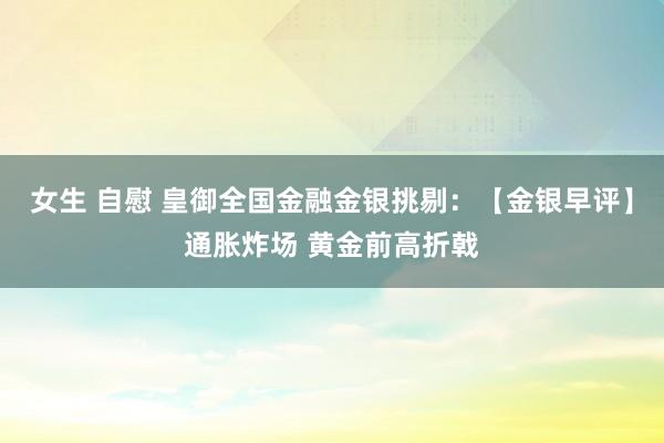 女生 自慰 皇御全国金融金银挑剔：【金银早评】通胀炸场 黄金前高折戟