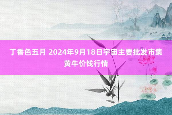丁香色五月 2024年9月18日宇宙主要批发市集黄牛价钱行情