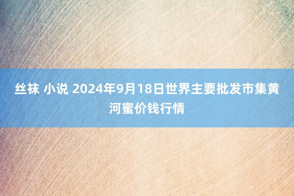 丝袜 小说 2024年9月18日世界主要批发市集黄河蜜价钱行情