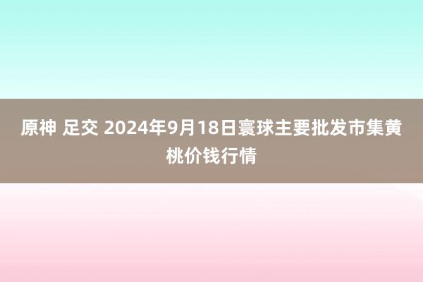 原神 足交 2024年9月18日寰球主要批发市集黄桃价钱行情