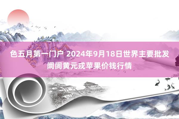色五月第一门户 2024年9月18日世界主要批发阛阓黄元戎苹果价钱行情