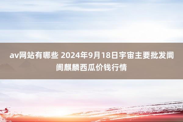 av网站有哪些 2024年9月18日宇宙主要批发阛阓麒麟西瓜价钱行情
