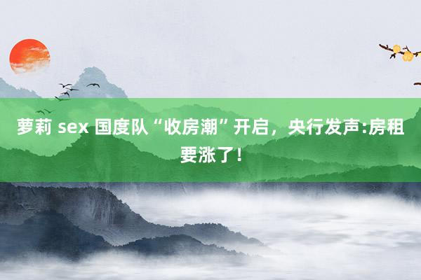 萝莉 sex 国度队“收房潮”开启，央行发声:房租要涨了！