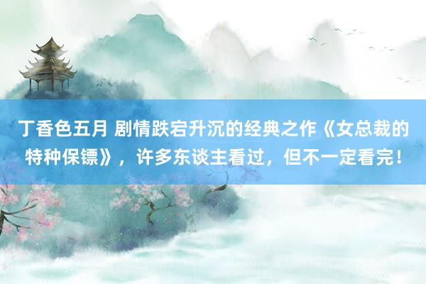 丁香色五月 剧情跌宕升沉的经典之作《女总裁的特种保镖》，许多东谈主看过，但不一定看完！