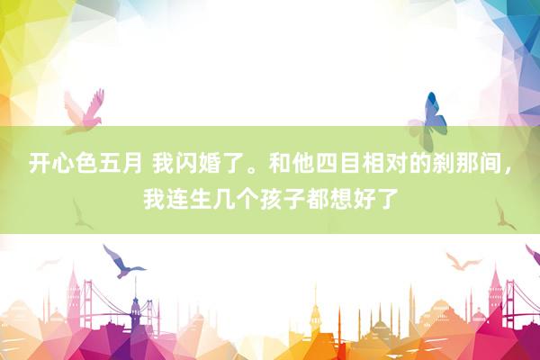 开心色五月 我闪婚了。和他四目相对的刹那间，我连生几个孩子都想好了