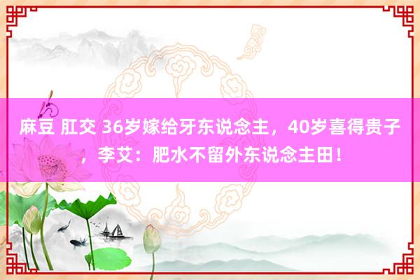麻豆 肛交 36岁嫁给牙东说念主，40岁喜得贵子，李艾：肥水不留外东说念主田！
