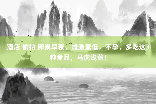 酒店 偷拍 卵巢早衰，雌激素低，不孕，多吃这3种食品，马虎浅薄！