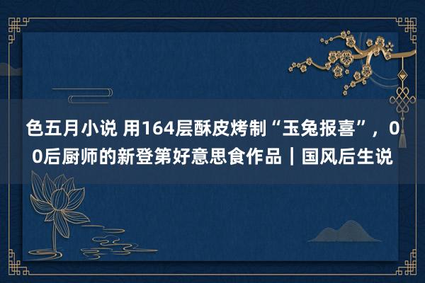 色五月小说 用164层酥皮烤制“玉兔报喜”，00后厨师的新登第好意思食作品｜国风后生说