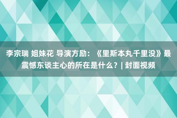 李宗瑞 姐妹花 导演方励：《里斯本丸千里没》最震憾东谈主心的所在是什么？| 封面视频