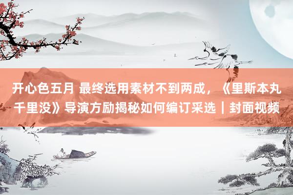 开心色五月 最终选用素材不到两成，《里斯本丸千里没》导演方励揭秘如何编订采选｜封面视频