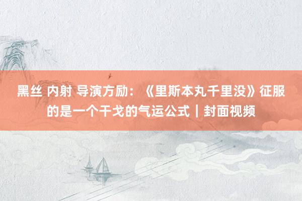 黑丝 内射 导演方励：《里斯本丸千里没》征服的是一个干戈的气运公式｜封面视频