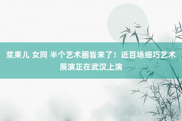 浆果儿 女同 半个艺术圈皆来了！近百场细巧艺术展演正在武汉上演