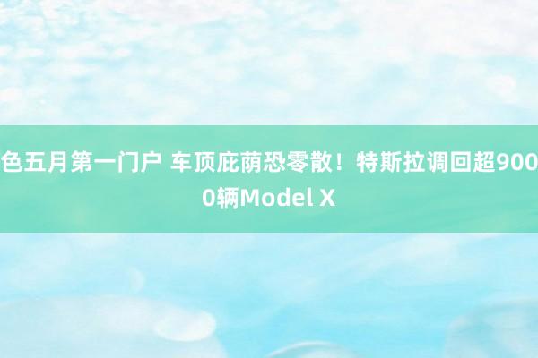色五月第一门户 车顶庇荫恐零散！特斯拉调回超9000辆Model X