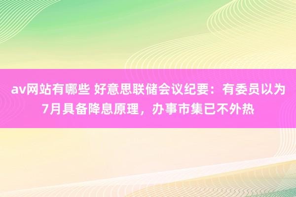 av网站有哪些 好意思联储会议纪要：有委员以为7月具备降息原理，办事市集已不外热