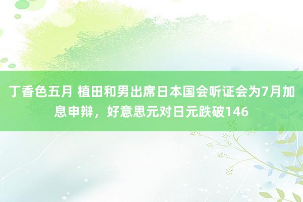 丁香色五月 植田和男出席日本国会听证会为7月加息申辩，好意思元对日元跌破146
