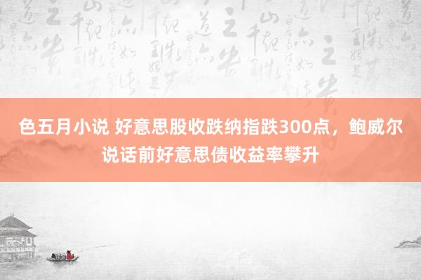 色五月小说 好意思股收跌纳指跌300点，鲍威尔说话前好意思债收益率攀升