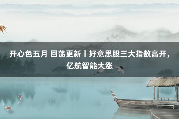 开心色五月 回荡更新丨好意思股三大指数高开，亿航智能大涨