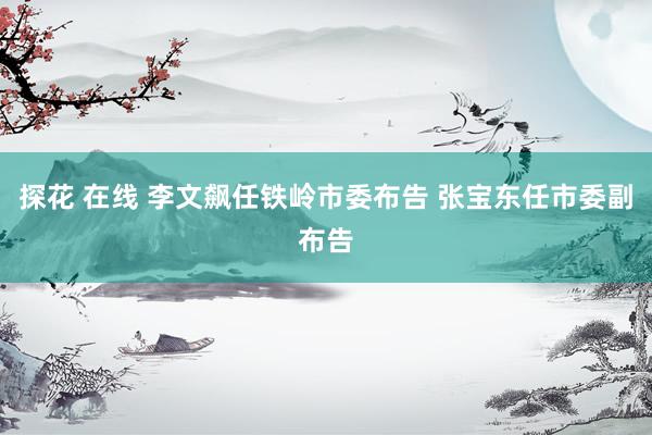 探花 在线 李文飙任铁岭市委布告 张宝东任市委副布告