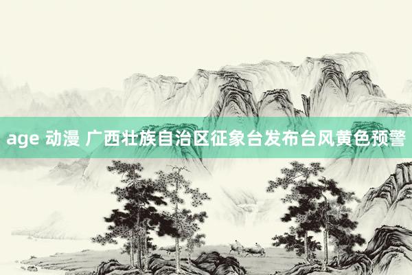 age 动漫 广西壮族自治区征象台发布台风黄色预警