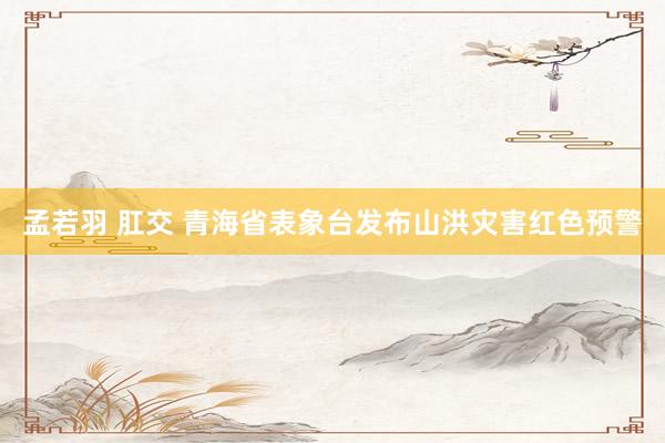 孟若羽 肛交 青海省表象台发布山洪灾害红色预警