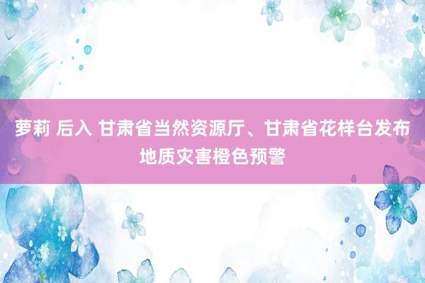 萝莉 后入 甘肃省当然资源厅、甘肃省花样台发布地质灾害橙色预警