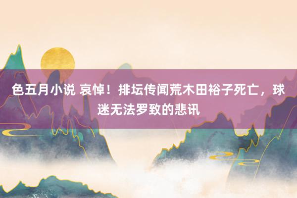 色五月小说 哀悼！排坛传闻荒木田裕子死亡，球迷无法罗致的悲讯